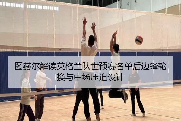 图赫尔解读英格兰队世预赛名单后边锋轮换与中场压迫设计