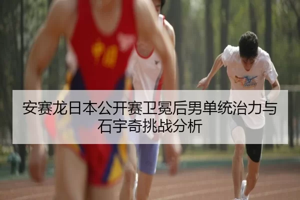 安赛龙日本公开赛卫冕后男单统治力与石宇奇挑战分析
