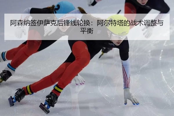 阿森纳签伊萨克后锋线轮换：阿尔特塔的战术调整与平衡